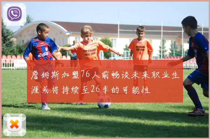 詹姆斯加盟76人前畅谈未来职业生涯或将持续至26季的可能性