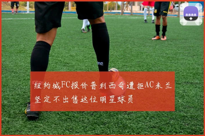 纽约城FC报价普利西奇遭拒AC米兰坚定不出售这位明星球员