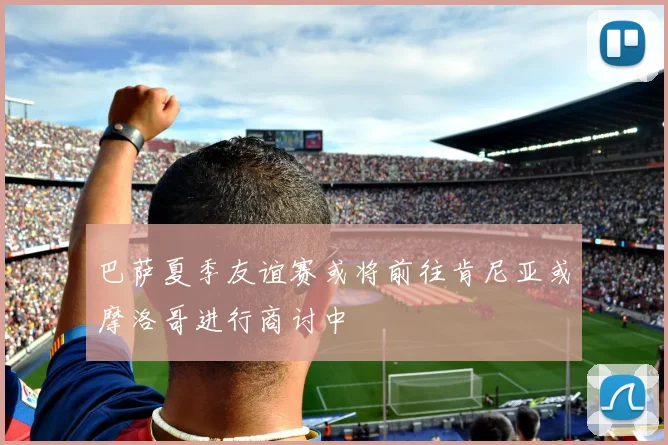 巴萨夏季友谊赛或将前往肯尼亚或摩洛哥进行商讨中