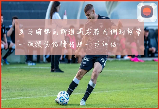 罗马前锋瓦斯遭遇右膝内侧副韧带一级损伤伤情将进一步评估