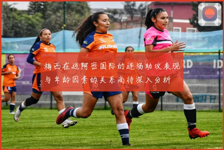 梅西在迈阿密国际的连场助攻表现与年龄因素的关系尚待深入分析