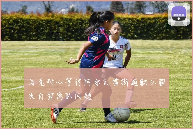 马竞耐心等待阿尔瓦雷斯道歉以解决自宣离队问题
