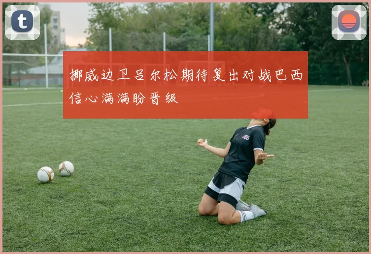 挪威边卫吕尔松期待复出对战巴西信心满满盼晋级