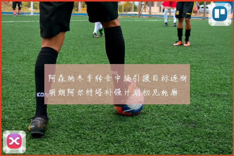 阿森纳冬季转会中场引援目标逐渐明朗阿尔特塔补强计划初见轮廓