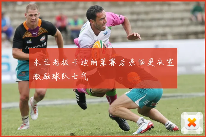 米兰老板卡迪纳莱赛后亲临更衣室激励球队士气