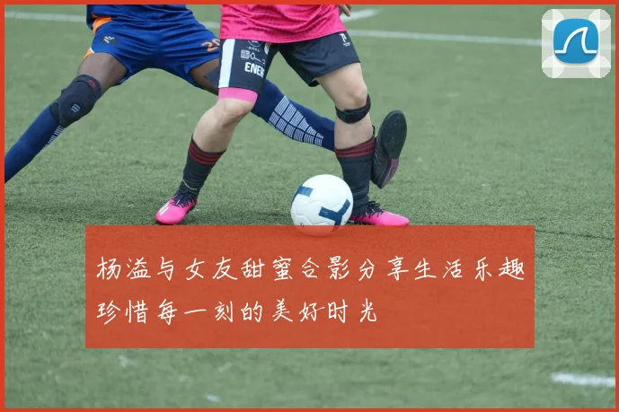 杨溢与女友甜蜜合影分享生活乐趣珍惜每一刻的美好时光