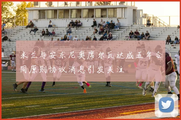 米兰与安东尼奥席尔瓦达成五年合同原则协议消息引发关注