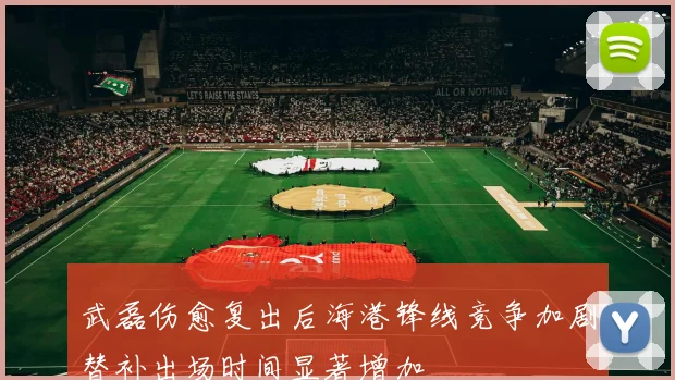 武磊伤愈复出后海港锋线竞争加剧替补出场时间显著增加
