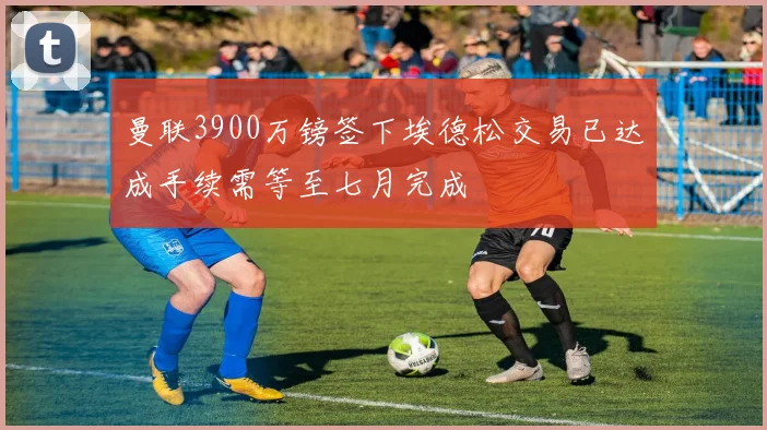 曼联3900万镑签下埃德松交易已达成手续需等至七月完成