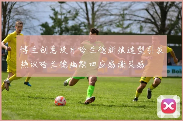 博主创意设计哈兰德新娘造型引发热议哈兰德幽默回应感谢灵感