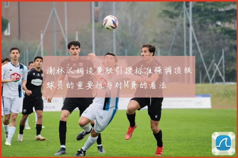 谢林汉姆谈曼联引援标准强调顶级球员的重要性与对M费的看法