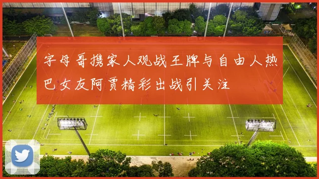 字母哥携家人观战王牌与自由人热巴女友阿贾精彩出战引关注
