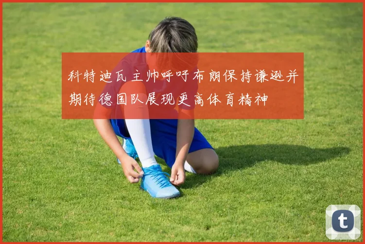 科特迪瓦主帅呼吁布朗保持谦逊并期待德国队展现更高体育精神