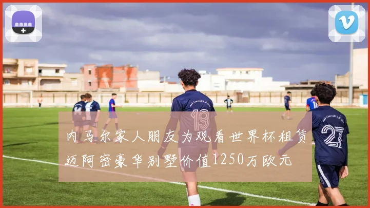 内马尔家人朋友为观看世界杯租赁迈阿密豪华别墅价值1250万欧元