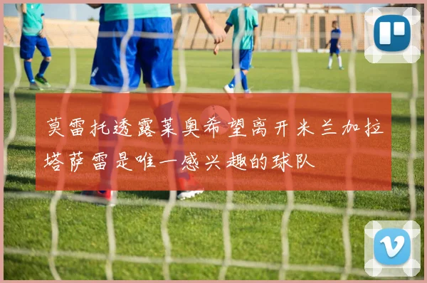 莫雷托透露莱奥希望离开米兰加拉塔萨雷是唯一感兴趣的球队