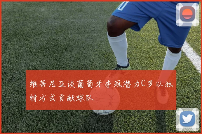 维蒂尼亚谈葡萄牙夺冠潜力C罗以独特方式贡献球队