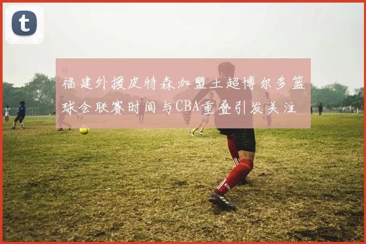 福建外援皮特森加盟土超博尔多篮球会联赛时间与CBA重叠引发关注